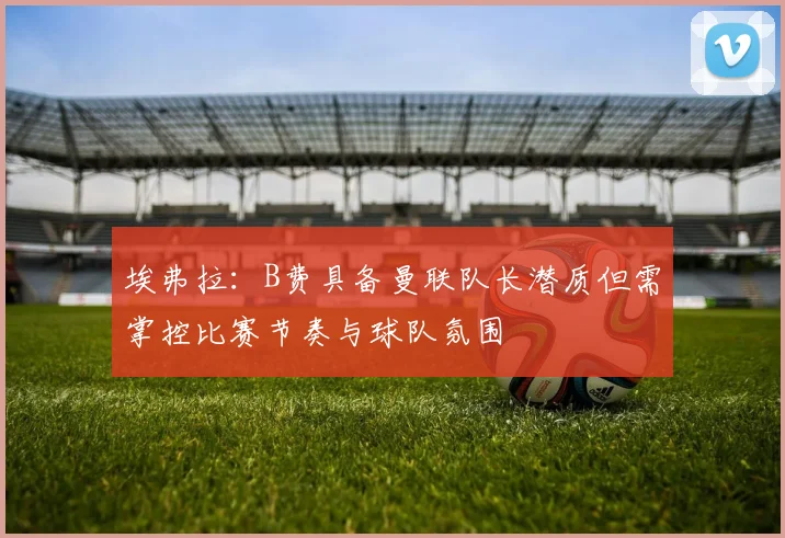 埃弗拉：B费具备曼联队长潜质但需掌控比赛节奏与球队氛围