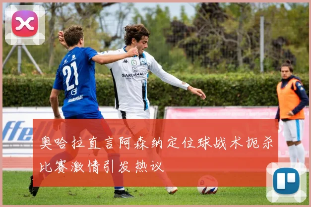 奥哈拉直言阿森纳定位球战术扼杀比赛激情引发热议
