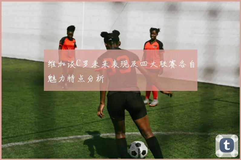 维加谈C罗未来表现及四大联赛各自魅力特点分析