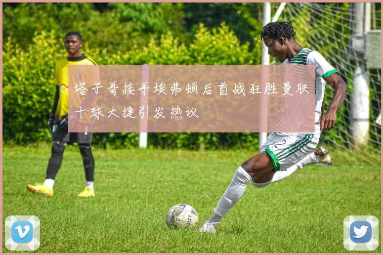 塔子哥接手埃弗顿后首战狂胜曼联十球大捷引发热议