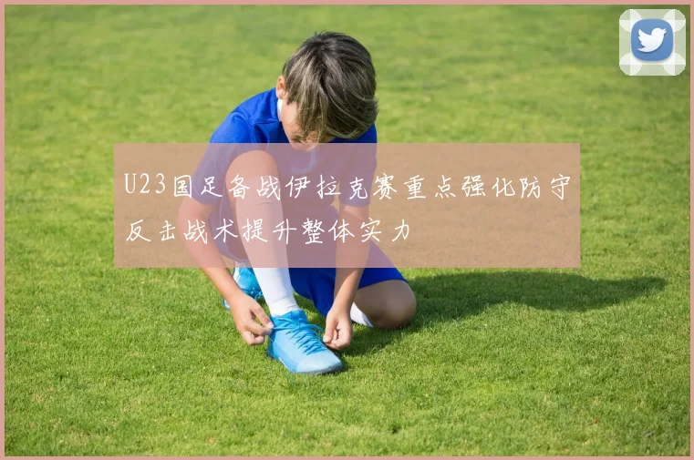 U23国足备战伊拉克赛重点强化防守反击战术提升整体实力