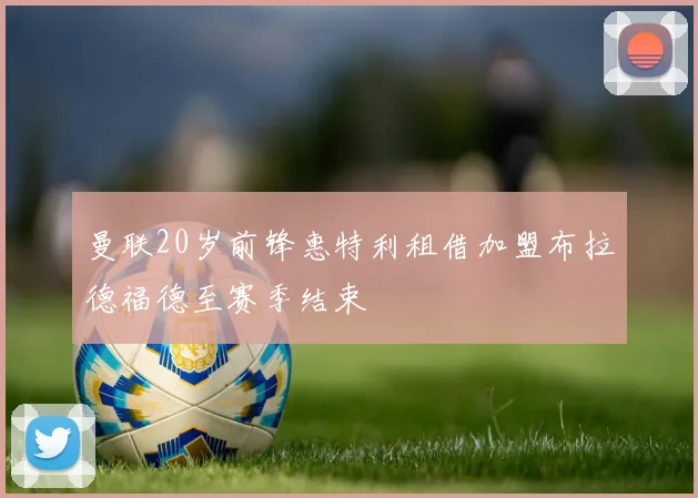 曼联20岁前锋惠特利租借加盟布拉德福德至赛季结束