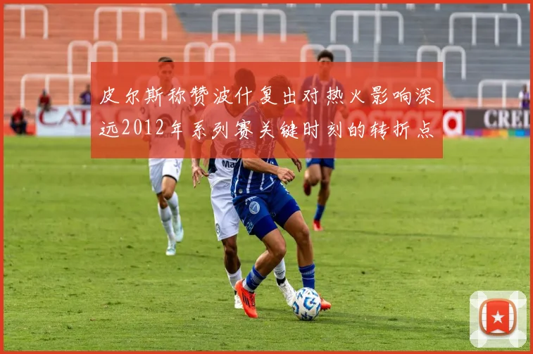 皮尔斯称赞波什复出对热火影响深远2012年系列赛关键时刻的转折点