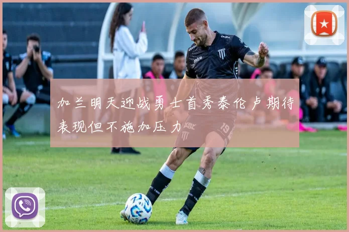 加兰明天迎战勇士首秀泰伦卢期待表现但不施加压力