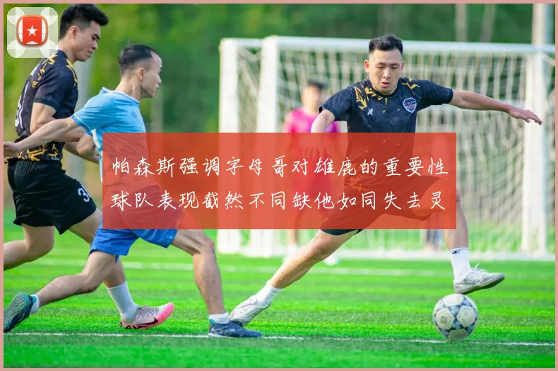 帕森斯强调字母哥对雄鹿的重要性球队表现截然不同缺他如同失去灵魂