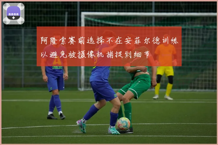 阿隆索赛前选择不在安菲尔德训练以避免被摄像机捕捉到细节