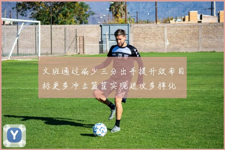 文班通过减少三分出手提升效率目标更多冲击篮筐实现进攻多样化