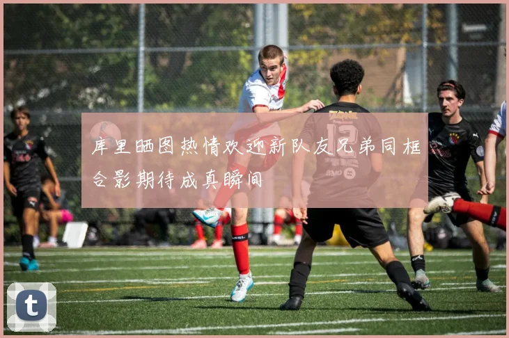 库里晒图热情欢迎新队友兄弟同框合影期待成真瞬间