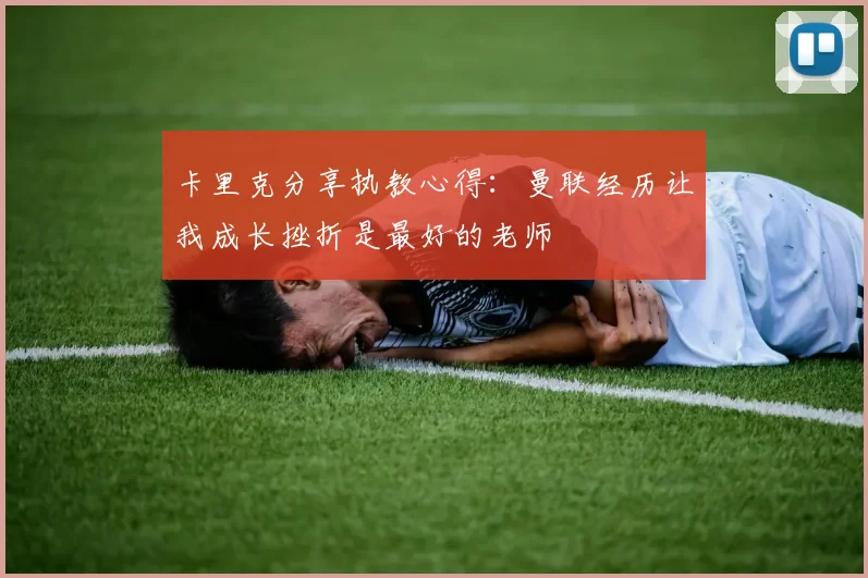 卡里克分享执教心得：曼联经历让我成长挫折是最好的老师