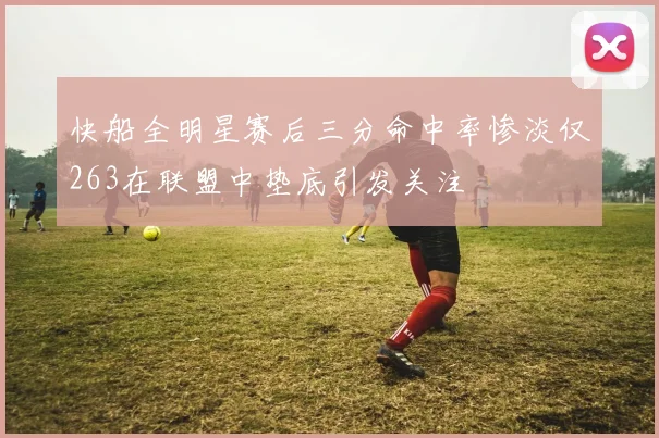 快船全明星赛后三分命中率惨淡仅263在联盟中垫底引发关注