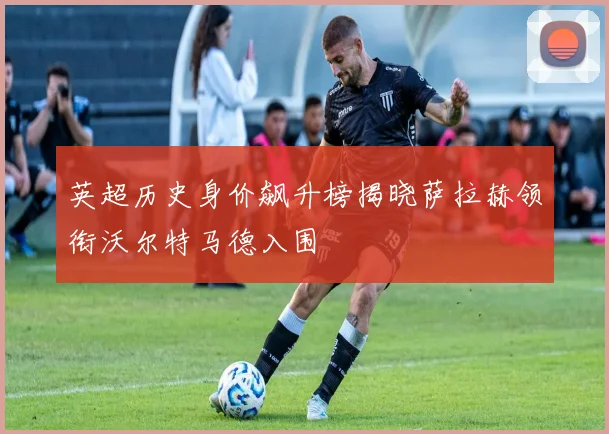 英超历史身价飙升榜揭晓萨拉赫领衔沃尔特马德入围
