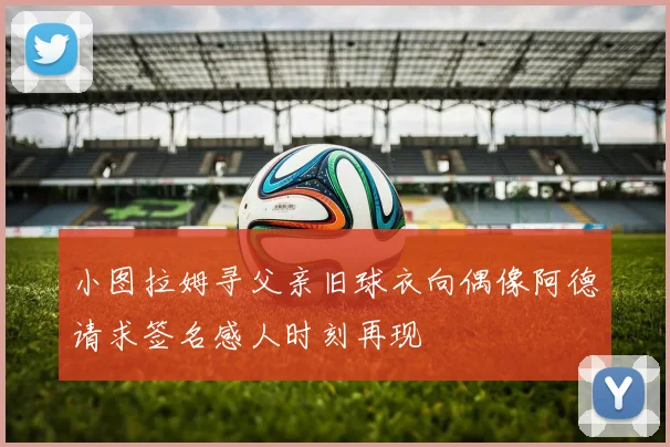 小图拉姆寻父亲旧球衣向偶像阿德请求签名感人时刻再现