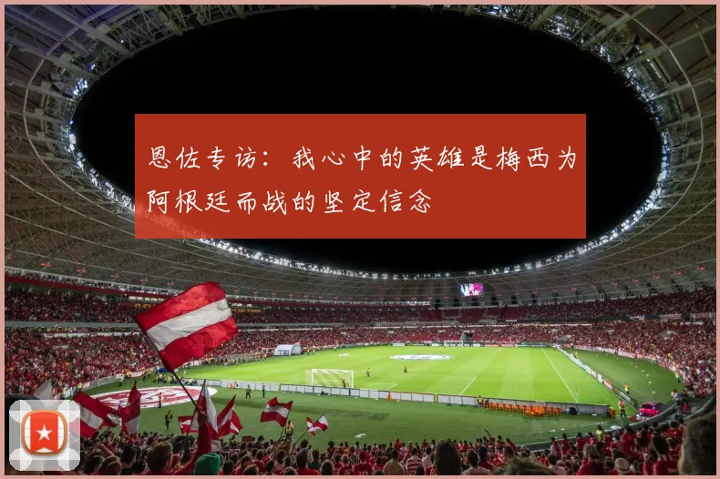 恩佐专访：我心中的英雄是梅西为阿根廷而战的坚定信念