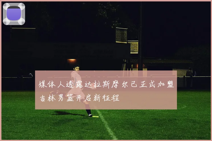 媒体人透露达拉斯摩尔已正式加盟吉林男篮开启新征程